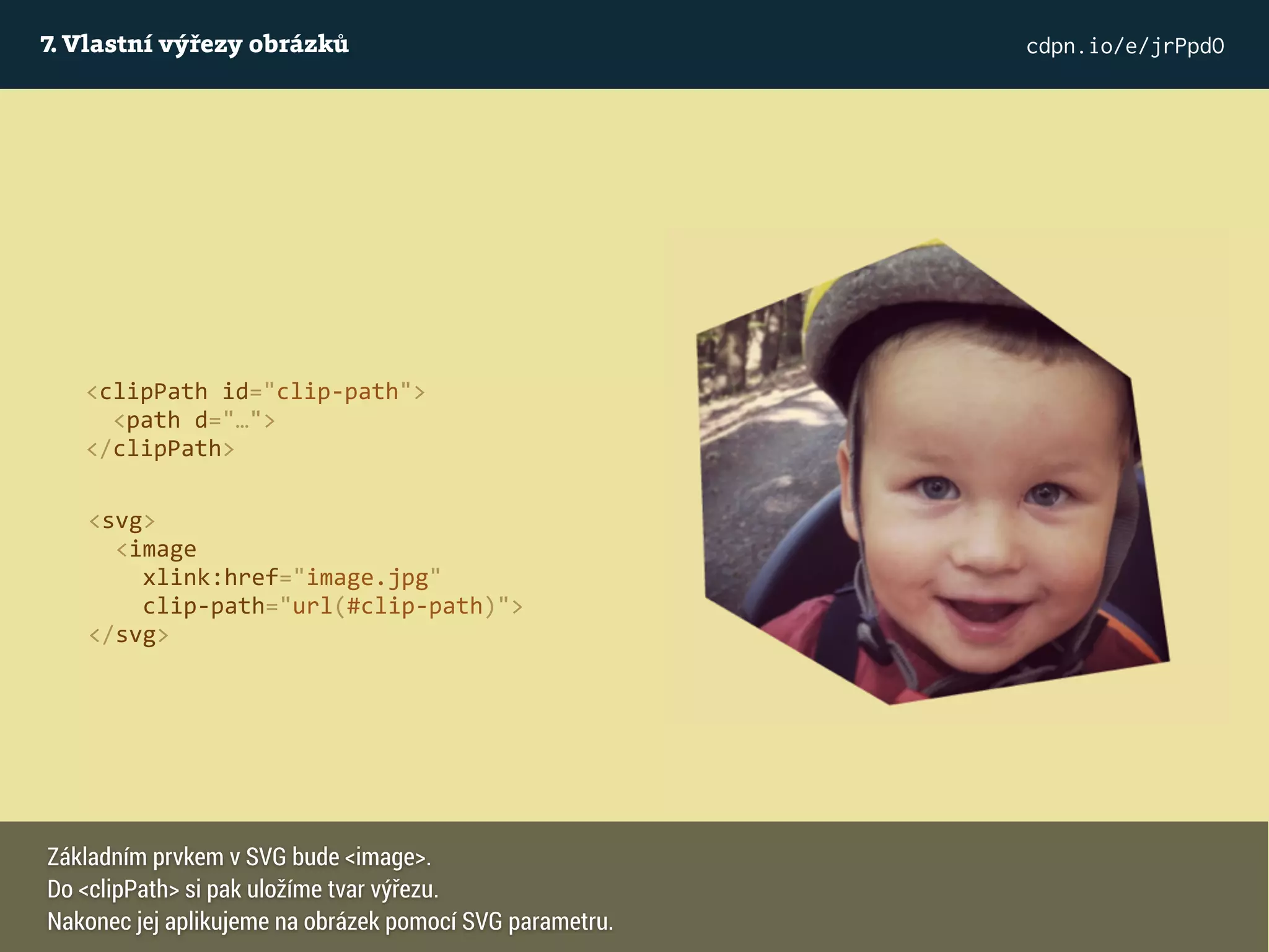 7. Vlastní výřezy obrázků cdpn.io/e/jrPpdO
<svg>
<image
xlink:href="image.jpg"
clip-path="url(#clip-path)">
</svg>
<clipPath id="clip-path">
<path d="…">
</clipPath>
Základním prvkem v SVG bude <image>.
Do <clipPath> si pak uložíme tvar výřezu.
Nakonec jej aplikujeme na obrázek pomocí SVG parametru.
 