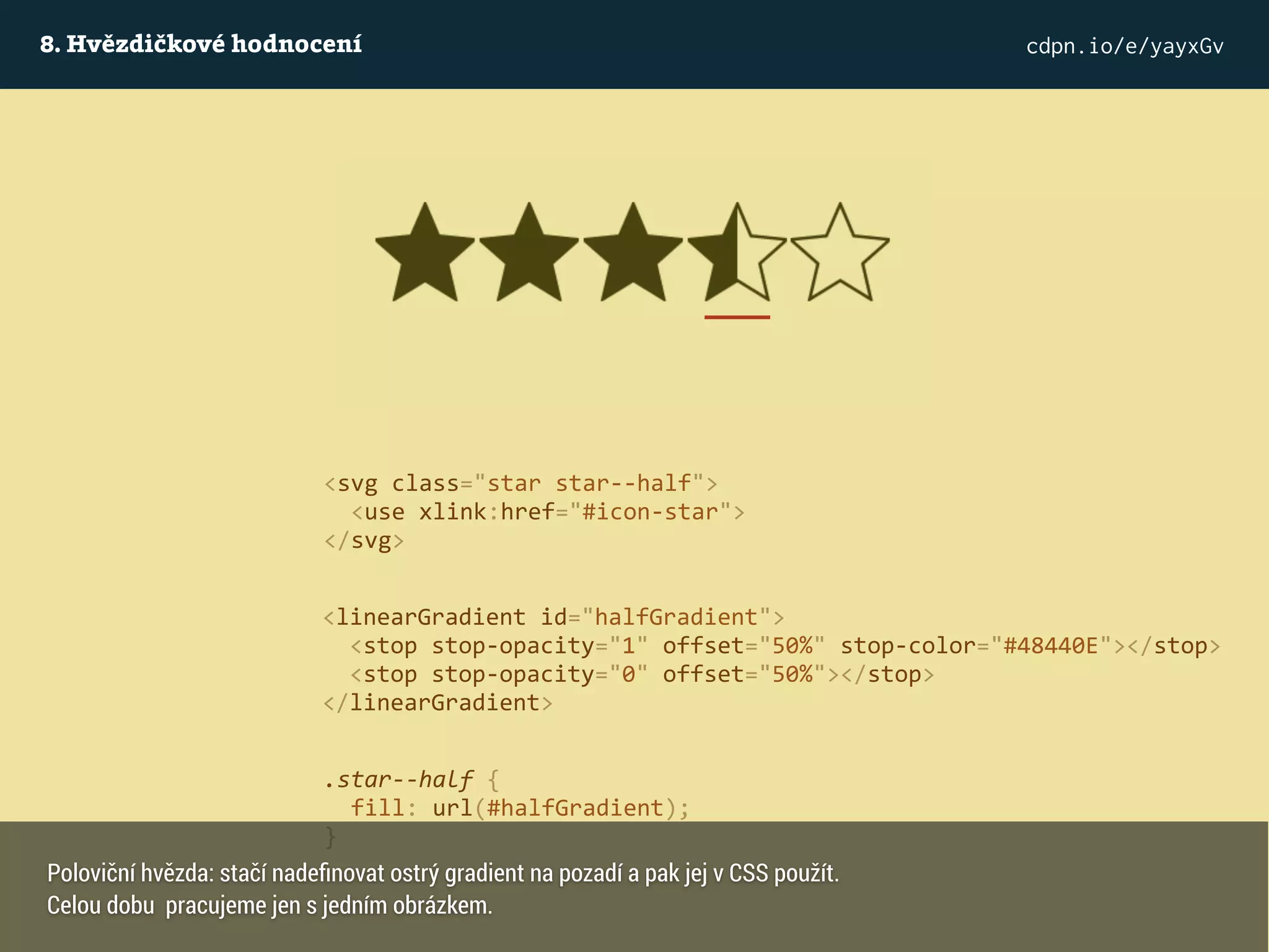 8. Hvězdičkové hodnocení cdpn.io/e/yayxGv
<svg class="star star--half">
<use xlink:href="#icon-star">
</svg>
<linearGradient id="halfGradient">
<stop stop-opacity="1" offset="50%" stop-color="#48440E"></stop>
<stop stop-opacity="0" offset="50%"></stop>
</linearGradient>
.star--half {
fill: url(#halfGradient);
}
Poloviční hvězda: stačí nadeﬁnovat ostrý gradient na pozadí a pak jej v CSS použít.
Celou dobu pracujeme jen s jedním obrázkem.
 
