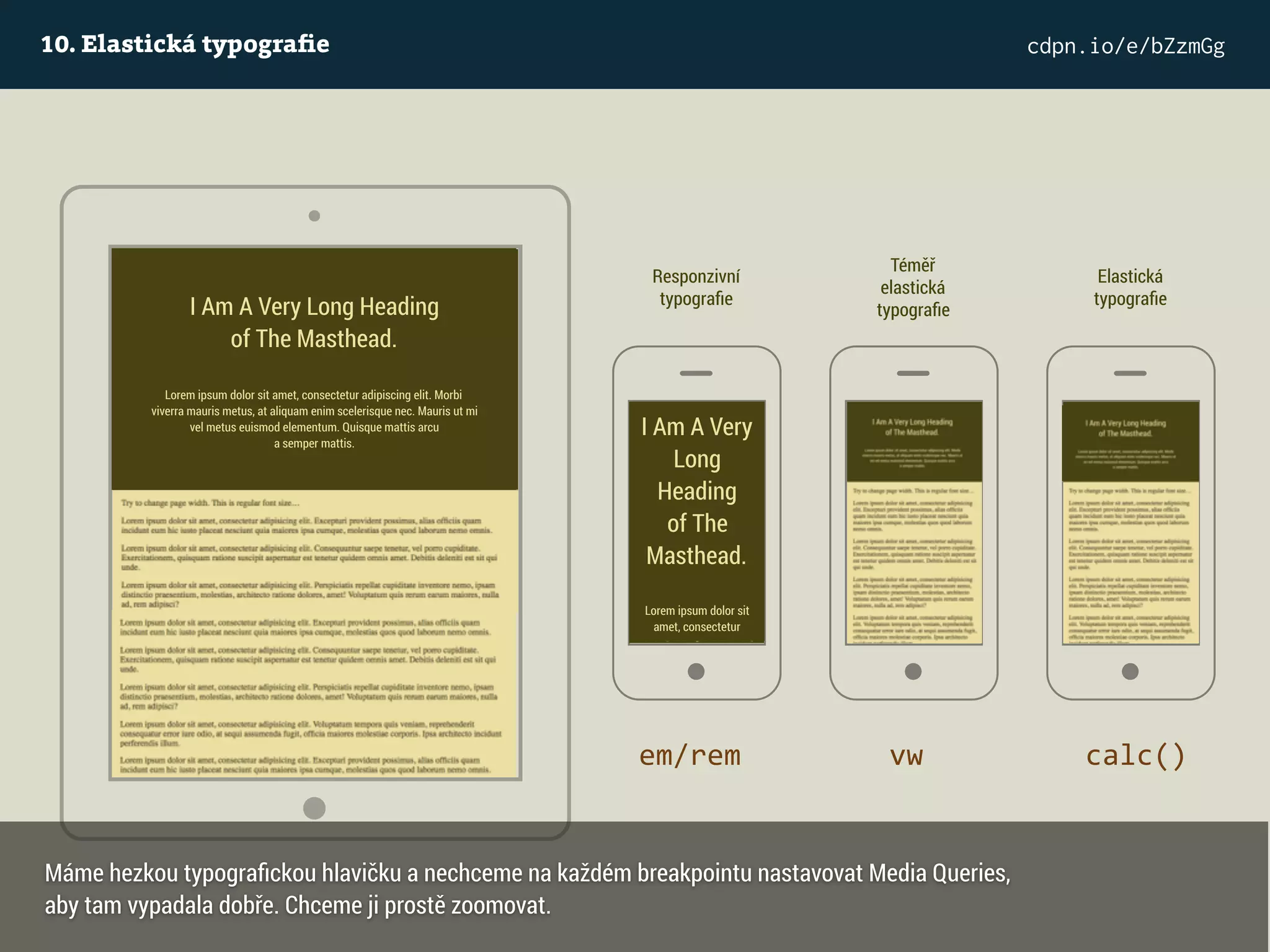 10. Elastická typograﬁe cdpn.io/e/bZzmGg
I Am A Very Long Heading  
of The Masthead.
Lorem ipsum dolor sit amet, consectetur adipiscing elit. Morbi
viverra mauris metus, at aliquam enim scelerisque nec. Mauris ut mi
vel metus euismod elementum. Quisque mattis arcu
a semper mattis.
Responzivní
typograﬁe
I Am A Very
Long
Heading  
of The
Masthead.
Lorem ipsum dolor sit
amet, consectetur
em/rem
Téměř
elastická
typograﬁe
vw
Elastická
typograﬁe
calc()
Máme hezkou typograﬁckou hlavičku a nechceme na každém breakpointu nastavovat Media Queries,
aby tam vypadala dobře. Chceme ji prostě zoomovat.
 