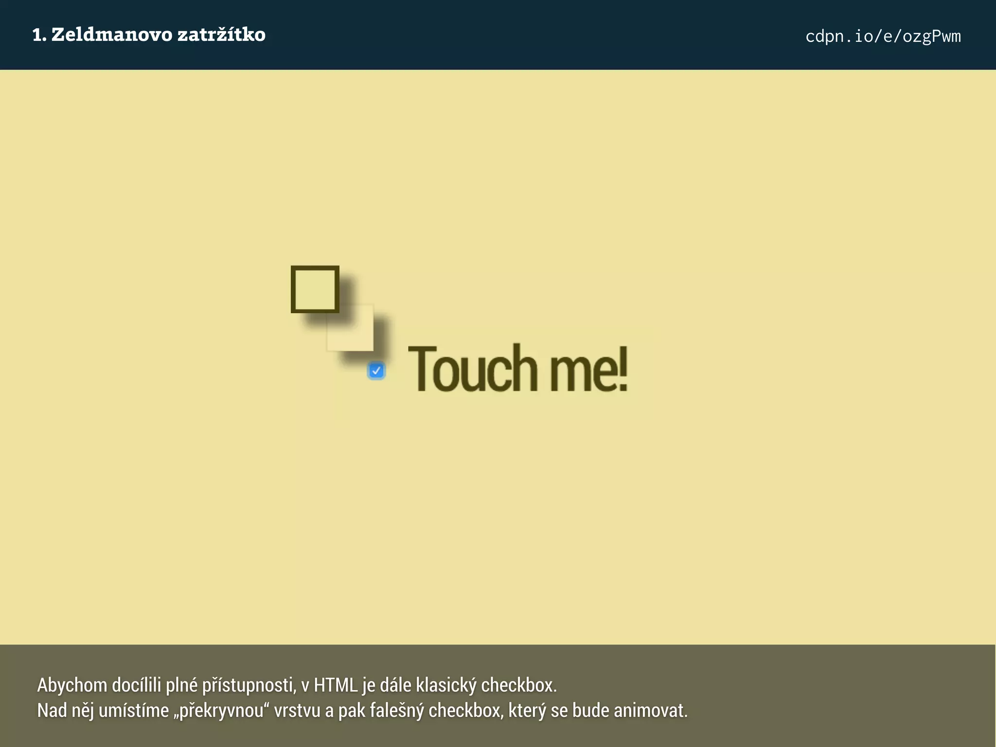 1. Zeldmanovo zatržítko cdpn.io/e/ozgPwm
Abychom docílili plné přístupnosti, v HTML je dále klasický checkbox.
Nad něj umístíme „překryvnou“ vrstvu a pak falešný checkbox, který se bude animovat.
 