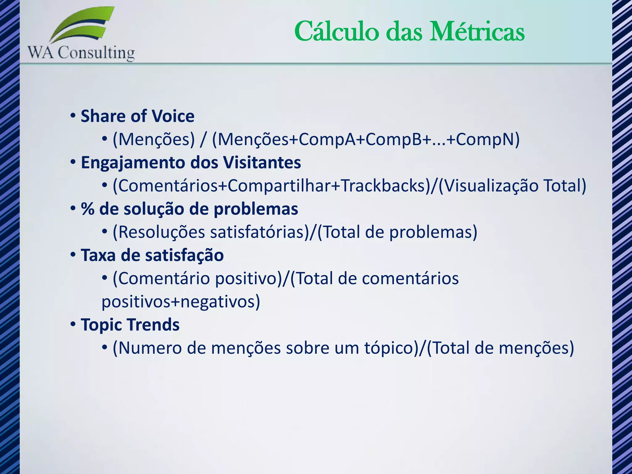 Cálculo das Métricas

• Share of Voice
    • (Menções) / (Menções+CompA+CompB+...+CompN)
• Engajamento dos Visitantes
    • (Comentários+Compartilhar+Trackbacks)/(Visualização Total)
• % de solução de problemas
    • (Resoluções satisfatórias)/(Total de problemas)
• Taxa de satisfação
    • (Comentário positivo)/(Total de comentários
    positivos+negativos)
• Topic Trends
    • (Numero de menções sobre um tópico)/(Total de menções)
 