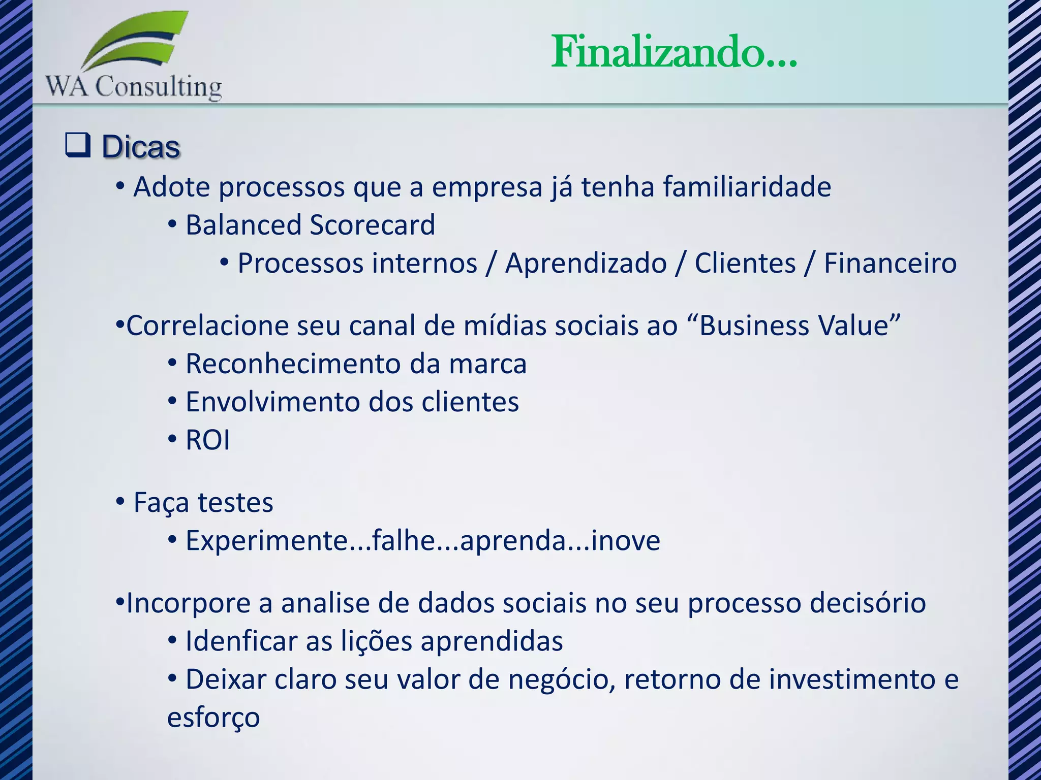 Finalizando...
 Dicas
   • Adote processos que a empresa já tenha familiaridade
       • Balanced Scorecard
           • Processos internos / Aprendizado / Clientes / Financeiro
   •Correlacione seu canal de mídias sociais ao “Business Value”
       • Reconhecimento da marca
       • Envolvimento dos clientes
       • ROI
   • Faça testes
       • Experimente...falhe...aprenda...inove
   •Incorpore a analise de dados sociais no seu processo decisório
       • Idenficar as lições aprendidas
       • Deixar claro seu valor de negócio, retorno de investimento e
       esforço
 