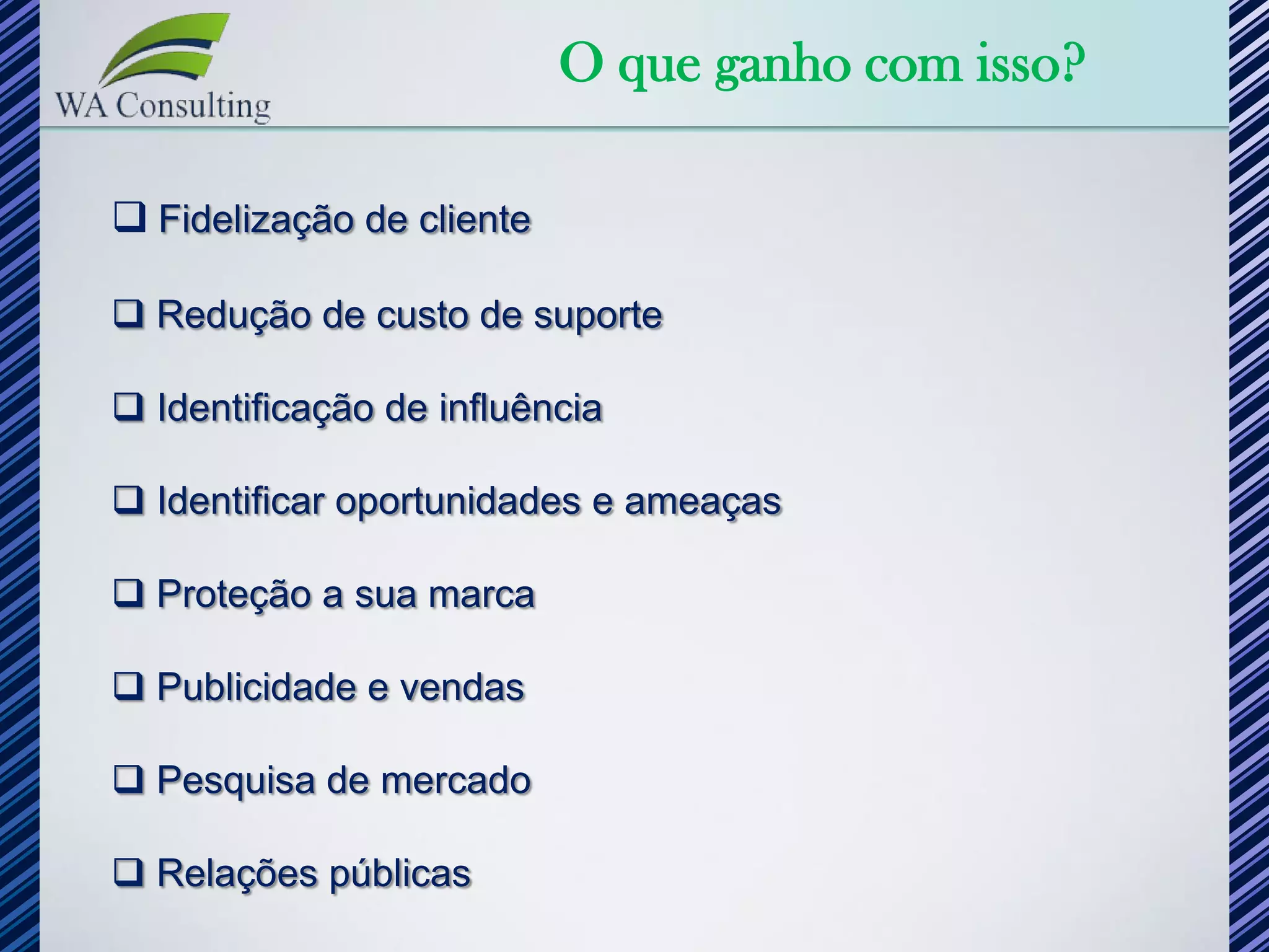 O que ganho com isso?

 Fidelização de cliente

 Redução de custo de suporte

 Identificação de influência

 Identificar oportunidades e ameaças

 Proteção a sua marca

 Publicidade e vendas

 Pesquisa de mercado

 Relações públicas
 