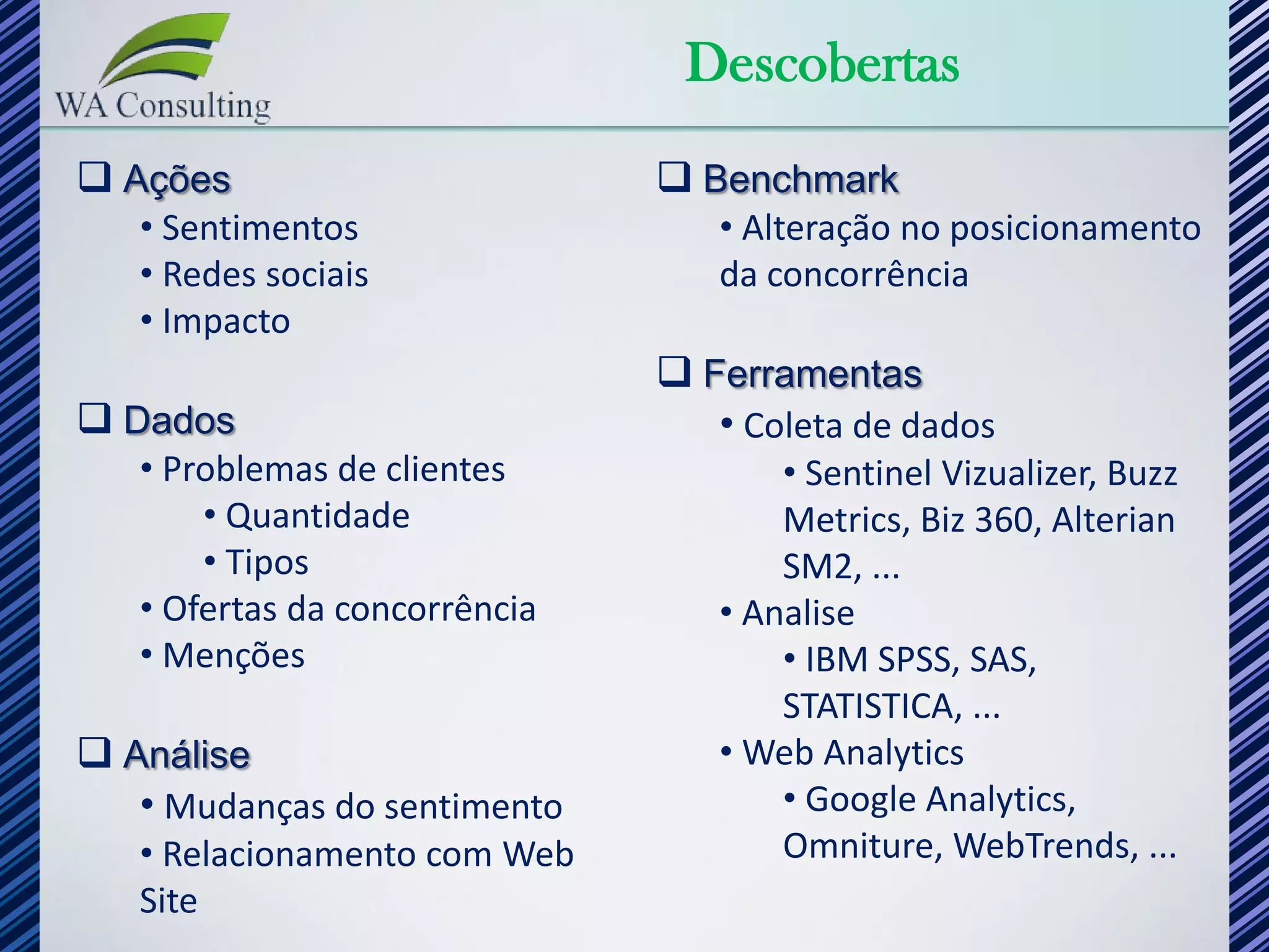 Descobertas
 Ações                         Benchmark
   • Sentimentos                  • Alteração no posicionamento
   • Redes sociais                da concorrência
   • Impacto
                                Ferramentas
 Dados                           • Coleta de dados
   • Problemas de clientes            • Sentinel Vizualizer, Buzz
       • Quantidade                   Metrics, Biz 360, Alterian
       • Tipos                        SM2, ...
   • Ofertas da concorrência      • Analise
   • Menções                          • IBM SPSS, SAS,
                                      STATISTICA, ...
 Análise                         • Web Analytics
   • Mudanças do sentimento           • Google Analytics,
   • Relacionamento com Web           Omniture, WebTrends, ...
   Site
 