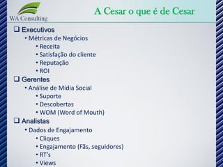 A Cesar o que é de Cesar
 Executivos
   • Métricas de Negócios
       • Receita
       • Satisfação do cliente
       • Reputação
       • ROI
 Gerentes
   • Análise de Mídia Social
       • Suporte
       • Descobertas
       • WOM (Word of Mouth)
 Analistas
   • Dados de Engajamento
       • Cliques
       • Engajamento (Fãs, seguidores)
       • RT’s
       • Views
 