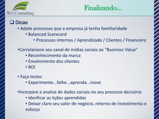 Finalizando...
 Dicas
   • Adote processos que a empresa já tenha familiaridade
       • Balanced Scorecard
           • Processos internos / Aprendizado / Clientes / Financeiro
   •Correlacione seu canal de mídias sociais ao “Business Value”
       • Reconhecimento da marca
       • Envolvimento dos clientes
       • ROI
   • Faça testes
       • Experimente...falhe...aprenda...inove
   •Incorpore a analise de dados sociais no seu processo decisório
       • Idenficar as lições aprendidas
       • Deixar claro seu valor de negócio, retorno de investimento e
       esforço
 
