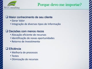 Porque devo me importar?

 Maior conhecimento de seu cliente
   • Gerar Valor
   • Integração de diversos tipos de Informação

 Decisões com menos riscos
   • Alocação eficiente de recursos
   • Identificação de novas oportunidades
   • Retorno de Investimento

 Eficiência
   • Melhoria de processos
   • Testes
   • Otimização de recursos
 