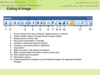 Editing of imageEditing of image::
1. Insert a picture from your computer, digital camera, or scanner
2. Create smaller version of image linked to larger original
3. Rotate picture to left or right
4. Flip picture horizontally or vertically
5. Increase or decrease picture’s contrast
6. Increase or decrease picture’s brightness
7. Crop picture
8. Make one color in the picture transparent
9. Make a picture black and white or wash out the color
10. Add a bevel around a picture
11. Resample a picture
12. Create hyperlinked hotspots in picture Restore image to its appearance before
changes
7 83 4 5 61 2 9 10 11 12
 