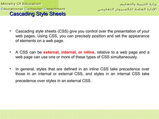 Cascading Style SheetsCascading Style Sheets
• Cascading style sheets (CSS) give you control over the presentation of your
web pages. Using CSS, you can precisely position and set the appearance
of elements on a web page.
• A CSS can be external, internal, or inline, relative to a web page and a
web page can use one or more of these types of CSS simultaneously.
• In general, styles that are defined in an inline CSS take precedence over
those in an internal or external CSS, and styles in an internal CSS take
precedence over styles in an external CSS.
 