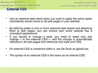 External CSSExternal CSS
• Use an external style sheet when you want to apply the same styles
consistently across some or all web pages in your website.
• By defining styles in one or more external style sheets and attaching
them to web pages, you can ensure your entire website has a
consistent appearance.
• If you decide to change a style, you need to make only one
change — in the external CSS — and the change is automatically
reflected in all web pages that reference that style and CSS.
• An external CSS is contained within a .css file Such as global.css.
• The syntax of an external CSS is the same as an internal CSS.
 