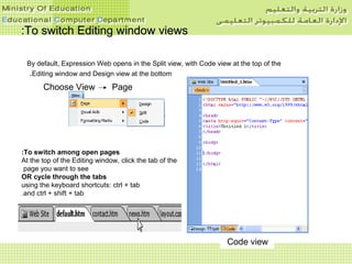 To switch Editing window viewsTo switch Editing window views::
By default, Expression Web opens in the Split view, with Code view at the top of the
Editing window and Design view at the bottom.
Split viewDesign viewCode view
Choose View Page
To switch among open pages:
At the top of the Editing window, click the tab of the
page you want to see
OR cycle through the tabs
using the keyboard shortcuts: ctrl + tab
and ctrl + shift + tab.
 