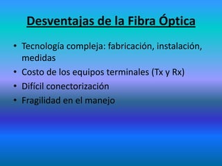 Desventajas de la Fibra Óptica
• Tecnología compleja: fabricación, instalación,
medidas
• Costo de los equipos terminales (Tx y Rx)
• Difícil conectorización
• Fragilidad en el manejo
 