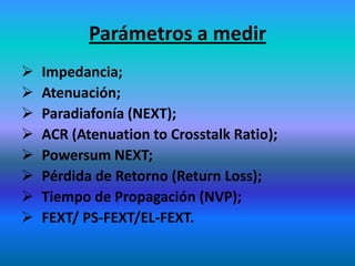 Parámetros a medir
 Impedancia;
 Atenuación;
 Paradiafonía (NEXT);
 ACR (Atenuation to Crosstalk Ratio);
 Powersum NEXT;
 Pérdida de Retorno (Return Loss);
 Tiempo de Propagación (NVP);
 FEXT/ PS-FEXT/EL-FEXT.
 