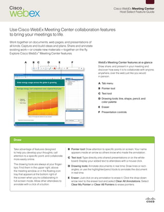 Cisco WebEx Meeting Center
                                                                                                  Host Select Feature Guide




Use Cisco WebEx Meeting Center collaboration features
to bring your meetings to life.
Work together on documents, web pages, and presentations of
all kinds. Capture and build ideas and plans. Share and annotate
existing work—or create new materials—together on the fly.
Explore Cisco WebEx™ Meeting Center features.


             A      B    C        D          E         F                       WebEx Meeting Center features at-a-glance
                                                                               Draw, share, and present in your meeting and
                                                                               discover how easy it is to collaborate with anyone,
                                                                               anywhere, over the web just like you would
                                                                               in person.

                                                                               A	 Tab menu
                                                                               B	 Pointer tool
                                                                               C	 Text tool
                                                                               D	 Drawing tools: line, shape, pencil, and
                                                                                  color palette
                                                                               E	 Eraser
                                                                               F	 Presentation controls




   Draw


   Take advantage of features designed              B	 Pointer tool: Draw attention to specific points on screen. Your name
   to help you develop your thoughts, call             appears inside an arrow so others know who made the annotation.
   attention to a specific point, and collaborate
                                                    C	 Text tool: Type directly onto shared presentations or on the white-
   more easily online.
                                                       board. Display your added text to attendees with a mouse click.
   The drawing tools are always at your finger-
                                                    D	 Drawing tools: Annotate documents in real time. Draw lines or rect-
   tips. Find them in the upper right, above
                                                       angles, or use the highlighter/pencil tools to annotate the document
   the meeting window, or in the floating icon
                                                       in real time.
   tray that appears at the bottom right of
   the screen when you’re collaborating in          E	 Eraser: Just click on any annotation to erase it. Click the drop-down
   full-screen mode. Allow other attendees to          arrow next to the eraser tool and select Clear All Annotations. Select
   annotate with a click of a button.                  Clear My Pointer or Clear All Pointers to erase pointers.
 