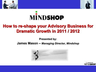 How to re-shape your Advisory Business for Dramatic Growth in 2011 / 2012 Presented by: James Mason –  Managing Director, Mindshop 