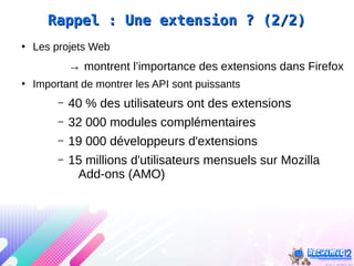 Rappel : Une extension ? (2/2)Rappel : Une extension ? (2/2)
●
Les projets Web
→ montrent l’importance des extensions dans Firefox
●
Important de montrer les API sont puissants
– 40 % des utilisateurs ont des extensions
– 32 000 modules complémentaires
– 19 000 développeurs d'extensions
– 15 millions d'utilisateurs mensuels sur Mozilla
Add-ons (AMO)
 