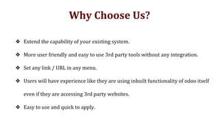 Why Choose Us?
❖ Extend the capability of your existing system.
❖ More user friendly and easy to use 3rd party tools without any integration.
❖ Set any link / URL in any menu.
❖ Users will have experience like they are using inbuilt functionality of odoo itself
even if they are accessing 3rd party websites.
❖ Easy to use and quick to apply.
 