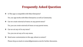 Frequently Asked Question
❖ Is This app is compatible with Odoo Enterprise?
Yes, our app works with Odoo Enterprise as well as Community.
❖ Can we create external url menu on any parent menu?
Yes, you can create external url menu on any parent menu.
❖ Can we set any url in any menu?
Yes, you can set any url in any menu.
❖ Need some customization in this app, whom to contact?
Please drop an email at contact@geminatecs.com for further discussion.
 