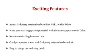 Exciting Features
❖ Access 3rd party external website link / URL within Odoo.
❖ Make your existing system powerful with the same appearance of Odoo.
❖ No more switching browser tabs.
❖ Configure parent menu with 3rd party external website link.
❖ Easy to setup, use and very quick.
 
