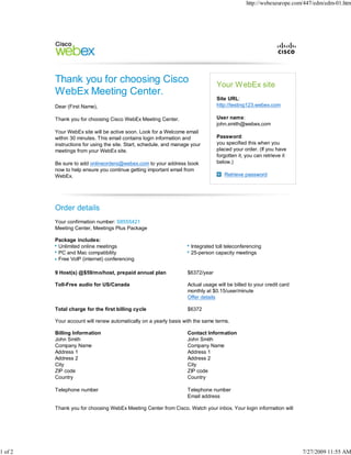http://webexeurope.com/447/edm/edm-01.htm




                                                                                 Your WebEx site
                                                                                 Site URL:
         Dear (First Name),                                                      http://testing123.webex.com

         Thank you for choosing Cisco WebEx Meeting Center.                      User name:
                                                                                 john.smith@webex.com
         Your WebEx site will be active soon. Look for a Welcome email
         within 30 minutes. This email contains login information and            Password:
         instructions for using the site. Start, schedule, and manage your       you specified this when you
         meetings from your WebEx site.                                          placed your order. (If you have
                                                                                 forgotten it, you can retrieve it
         Be sure to add onlineorders@webex.com to your address book              below.)
         now to help ensure you continue getting important email from
         WebEx.                                                                      Retrieve password




         Order details
         Your confirmation number: S8555421
         Meeting Center, Meetings Plus Package

         Package includes:
          Unlimited online meetings                                  Integrated toll teleconferencing
          PC and Mac compatibility                                   25-person capacity meetings
          Free VoIP (internet) conferencing

         9 Host(s) @$59/mo/host, prepaid annual plan                $6372/year

         Toll-Free audio for US/Canada                              Actual usage will be billed to your credit card
                                                                    monthly at $0.15/user/minute
                                                                    Offer details

         Total charge for the first billing cycle                   $6372

         Your account will renew automatically on a yearly basis with the same terms.

         Billing Information                                        Contact Information
         John Smith                                                 John Smith
         Company Name                                               Company Name
         Address 1                                                  Address 1
         Address 2                                                  Address 2
         City                                                       City
         ZIP code                                                   ZIP code
         Country                                                    Country

         Telephone number                                           Telephone number
                                                                    Email address

         Thank you for choosing WebEx Meeting Center from Cisco. Watch your inbox. Your login information will




1 of 2                                                                                                                7/27/2009 11:55 AM
 