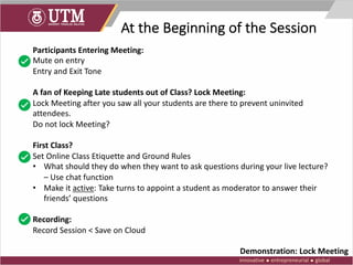 At the Beginning of the Session
Participants Entering Meeting:
Mute on entry
Entry and Exit Tone
A fan of Keeping Late students out of Class? Lock Meeting:
Lock Meeting after you saw all your students are there to prevent uninvited
attendees.
Do not lock Meeting?
First Class?
Set Online Class Etiquette and Ground Rules
• What should they do when they want to ask questions during your live lecture?
– Use chat function
• Make it active: Take turns to appoint a student as moderator to answer their
friends’ questions
Recording:
Record Session < Save on Cloud
Demonstration: Lock Meeting
 