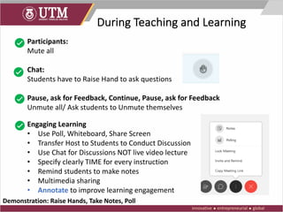 During Teaching and Learning
Participants:
Mute all
Chat:
Students have to Raise Hand to ask questions
Pause, ask for Feedback, Continue, Pause, ask for Feedback
Unmute all/ Ask students to Unmute themselves
Engaging Learning
• Use Poll, Whiteboard, Share Screen
• Transfer Host to Students to Conduct Discussion
• Use Chat for Discussions NOT live video lecture
• Specify clearly TIME for every instruction
• Remind students to make notes
• Multimedia sharing
• Annotate to improve learning engagement
Demonstration: Raise Hands, Take Notes, Poll
 