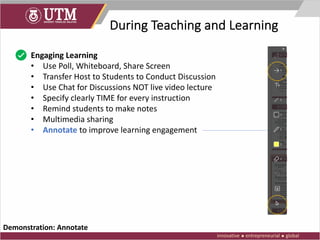 During Teaching and Learning
Engaging Learning
• Use Poll, Whiteboard, Share Screen
• Transfer Host to Students to Conduct Discussion
• Use Chat for Discussions NOT live video lecture
• Specify clearly TIME for every instruction
• Remind students to make notes
• Multimedia sharing
• Annotate to improve learning engagement
Demonstration: Annotate
 