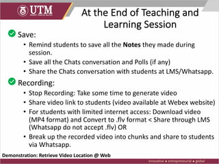 At the End of Teaching and
Learning Session
• Save:
• Remind students to save all the Notes they made during
session.
• Save all the Chats conversation and Polls (if any)
• Share the Chats conversation with students at LMS/Whatsapp.
• Recording:
• Stop Recording: Take some time to generate video
• Share video link to students (video available at Webex website)
• For students with limited internet access: Download video
(MP4 format) and Convert to .flv format < Share through LMS
(Whatsapp do not accept .flv) OR
• Break up the recorded video into chunks and share to students
via Whatsapp.
Demonstration: Retrieve Video Location @ Web
 
