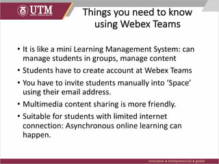 Things you need to know
using Webex Teams
• It is like a mini Learning Management System: can
manage students in groups, manage content
• Students have to create account at Webex Teams
• You have to invite students manually into ‘Space’
using their email address.
• Multimedia content sharing is more friendly.
• Suitable for students with limited internet
connection: Asynchronous online learning can
happen.
 