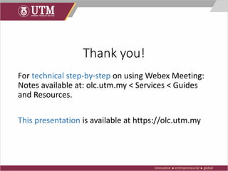 Thank you!
For technical step-by-step on using Webex Meeting:
Notes available at: olc.utm.my < Services < Guides
and Resources.
This presentation is available at https://olc.utm.my
 