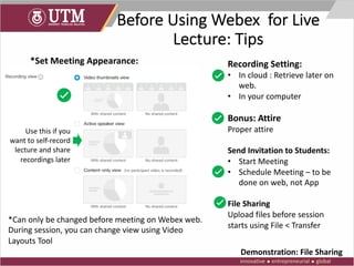 Before Using Webex for Live
Lecture: Tips
*Set Meeting Appearance:
*Can only be changed before meeting on Webex web.
During session, you can change view using Video
Layouts Tool
Use this if you
want to self-record
lecture and share
recordings later
Recording Setting:
• In cloud : Retrieve later on
web.
• In your computer
Bonus: Attire
Proper attire
Send Invitation to Students:
• Start Meeting
• Schedule Meeting – to be
done on web, not App
File Sharing
Upload files before session
starts using File < Transfer
Demonstration: File Sharing
 