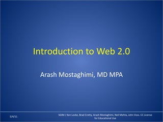 Introduction to Web 2.0 Arash Mostaghimi, MD MPA 5/4/11 SGIM / Ken Locke, Brad Crotty, Arash Mostaghimi, Neil Mehta, John Voss. CC License for Educational Use 