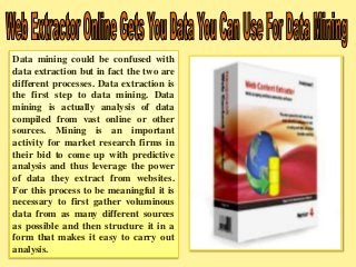 Data mining could be confused with 
data extraction but in fact the two are 
different processes. Data extraction is 
the first step to data mining. Data 
mining is actually analysis of data 
compiled from vast online or other 
sources. Mining is an important 
activity for market research firms in 
their bid to come up with predictive 
analysis and thus leverage the power 
of data they extract from websites. 
For this process to be meaningful it is 
necessary to first gather voluminous 
data from as many different sources 
as possible and then structure it in a 
form that makes it easy to carry out 
analysis. 
 