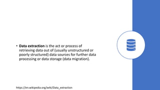 • Data extraction is the act or process of
retrieving data out of (usually unstructured or
poorly structured) data sources for further data
processing or data storage (data migration).
https://en.wikipedia.org/wiki/Data_extraction
 