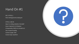 Hand On #1
GET / HTTP/1.1
Host: testing-ground.scraping.pro
HTTP/1.1 200 OK
Date: Fri, 18 May 2018 05:17:36 GMT
Server: Apache/2.2.22 (Debian)
X-Powered-By: PHP/5.4.4-14+deb7u12
Vary: Accept-Encoding
Content-Length: 3701
Content-Type: text/html
 