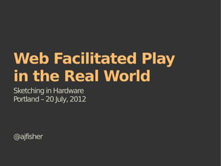 Web Facilitated Play
in the Real World
Sketching in Hardware
Portland – 20 July, 2012




@ajfisher
 
