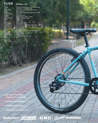 FLYER 68,000yen +tax
• 2.0” Continental Race
King tires for any terrain
• SRAM 7-Speed shifting
• V-brakes front and rear
• Tough steel frame and fork
FRAME: 		 Hi-Ten/Chromoly steel mix, with 1-1/8” head tube 
FORK: 		 Hi-Ten steel, 1-1/8” steerer tube 
HANDLEBAR: 	 Aluminum riser, 40mm rise, 650mm width 
STEM: 		 70mm, Aluminum 
HEADSET: 		 FSA, sealed integrated, Campagnolo spec 45º/45º 
BRAKE LEVERS: 	 Aluminum 
BRAKES: 		 Aluminum V brake
SHIFTER:  SRAM X3 Trigger shifter, 7- Speed
DERAILLEUR: SRAM X3 Mid cage 7-Speed 
GRIPS: 		 Fairdale Swan 
SEAT: 		 Fairdale Logo 
SEAT POST: 		 27.2mm micro adjust 
SEAT CLAMP:	 30mm Fairdale clamp 
CRANKS: 		 FSA Tempo 1X, 3-piece (S/M = 170mm, M/L = 175mm)
SPROCKET: 		 Fairdale, 36T w/ guard
BB: 		 FSA square taper
PEDALS: 		 Odyssey Twisted PC 
RIMS: 		 Double wall, 36-hole, Aluminum, Schrader valve 
FRONT HUB: 	 36H 3/8“ axle 
REAR HUB: 		 36H 3/8” axle 
FREEWHEEL: 	 7-speed 13-34T
TIRES: 		 Continental Race King, 26 x 2.0”
CHAIN: 		 KMC Z7
Size: S/M, M/L
Color: Cadet Blue
 