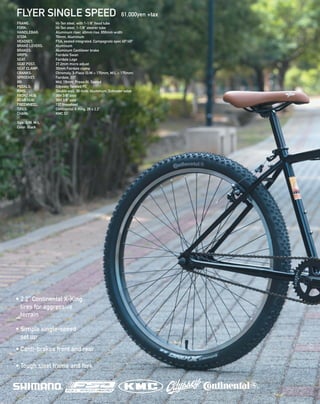 FLYER SINGLE SPEED 61,000yen +tax
FRAME: 		 Hi-Ten steel, with 1-1/8” head tube 
FORK: 		 Hi-Ten steel, 1-1/8” steerer tube 
HANDLEBAR: 	 Aluminum riser, 40mm rise, 650mm width 
STEM: 		 70mm, Aluminum  
HEADSET: 		 FSA, sealed integrated, Campagnolo spec 45º/45º 
BRAKE LEVERS: 	 Aluminum 
BRAKES: 		 Aluminum Cantilever brake 
GRIPS: 		 Fairdale Swan 
SEAT: 		 Fairdale Logo 
SEAT POST: 		 27.2mm micro adjust 
SEAT CLAMP:	 30mm Fairdale clamp 
CRANKS: 		 Chromoly, 3-Piece (S/M = 170mm, M/L = 175mm)
SPROCKET: 		 Fairdale, 33T
BB: 		 Mid, 19mm, Press-fit, Sealed 
PEDALS: 		 Odyssey Twisted PC 
RIMS: 		 Double wall, 36-hole, Aluminum, Schrader valve 
FRONT HUB: 	 36H 3/8“ axle 
REAR HUB: 		 36H 3/8” axle 
FREEWHEEL: 	 13T freewheel
TIRES: 		 Continental X-King, 26 x 2.2”
CHAIN: 		 KMC S1
Size: S/M, M/L
Color: Black
• 2.2” Continental X-King
tires for aggressive
terrain
• Simple single-speed
set up
• Canti-brakes front and rear
• Tough steel frame and fork
 