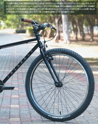 「ただ楽しく乗る」ために開発されたFLYER。こちらは、さらにシンプルさを追求したシングルスピードバージョンです。オール
ドスクールMTBのようなスチールフレームに26x2.2″のワイドタイヤを装備。街でも未舗装路でも心地よく走ります。変速機が
ないことで、一切の変速操作から解放され、そこに使う頭の疲労もなくなります。しかも、FLYERならきゃしゃな街乗り車にあ
りがちな壊れやすさからも脱却。毎日、ガッツリ乗っても簡単には壊れないタフさを備えています。
 