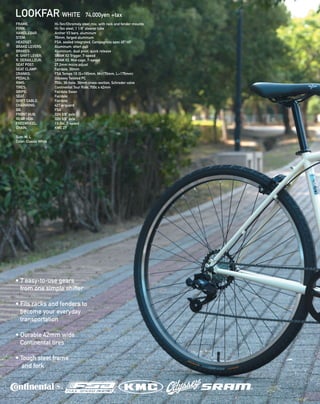 LOOKFAR WHITE 74,000yen +tax
FRAME: 		 Hi-Ten/Chromoly steel mix, with rack and fender mounts 
FORK: 		 Hi-Ten steel, 1 1/8” steerer tube 
HANDLEBAR: Archer V3 bars, aluminum 
STEM: 	 	 70mm, forged aluminum 
HEADSET: 		 FSA, sealed integrated, Campagnolo spec 45º/45º 
BRAKE LEVERS: 	 Aluminum, short pull 
BRAKES: 		 Aluminum, dual pivot, quick release
R. SHIFT LEVER: 	 SRAM X3 Trigger, 7-speed 
R. DERAILLEUR: 	 SRAM X3, Mid-cage, 7-speed
SEAT POST: 		 27.2mm micro adjust
SEAT CLAMP: 	 Fairdale, 30mm 
CRANKS: 		 FSA Tempo 1X (S=165mm, M=170mm, L=175mm)  
PEDALS: 		 Odyssey Twisted PC 
RIMS: 		 700c, 36-hole, 30mm cross-section, Schrader valve
TIRES: 		 Continental Tour Ride, 700c x 42mm  
GRIPS: 		 Fairdale Swan 
SEAT: 		 Fairdale
SHIFT CABLE: 	 Fairdale
CHAINRING: 	 42T w/guard
BB: 		 FSA
FRONT HUB: 	 32H 3/8” axle 
REAR HUB: 		 32H 3/8” axle 
FREEWHEEL: 	 13-34t, 7-speed
CHAIN: 		 KMC Z7
Size: M, L
Color: Classic White
• 7 easy-to-use gears
from one simple shifter
• Fits racks and fenders to
become your everyday
transportation
• Durable 42mm wide
Continental tires
• Tough steel frame
and fork
 