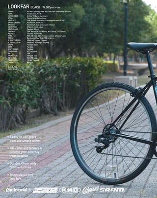 LOOKFAR BLACK 74,000yen +tax
FRAME: 		 Hi-Ten/Chromoly steel mix, with rack and fender mounts 
FORK: 		 Hi-Ten steel, 1 1/8” 
HANDLEBAR: Archer V3 Bars, aluminum 
STEM: 	 	 70mm, forged aluminum 
HEADSET: 		 FSA, sealed integrated, Campagnolo spec 45º/45º 
BRAKE LEVERS: 	 Aluminum, short pull 
BRAKES: 		 Aluminum, dual pivot, quick release 
SEAT POST: 		 27.2mm micro adjust 
SEAT CLAMP: 	 Fairdale, 30mm 
CRANKS: 		 FSA Tempo 1X (S=165mm, M=170mm, L=175mm)  
PEDALS: 		 Odyssey Twisted PC 
RIMS: 		 700c, 36-hole, 30mm cross-section, Schrader valve
TIRES: 		 Continental Tour Ride, 700c x 42mm 
R. SHIFT LEVER: 	 SRAM X3 Trigger, 7-speed 
R. DERAILLEUR: 	 SRAM X3, Mid cage, 7-speed 
GRIPS: 		 Fairdale Swan 
SEAT: 		 Fairdale
SHIFT CABLE: 	 Fairdale
CHAINRING: 	 42T  w/guard
BB: 		 FSA
FRONT HUB: 	 36H 3/8” axle 
REAR HUB: 		 36H 3/8” axle 
FREEWHEEL: 	 13-34t, 7-speed
CHAIN: 		 KMC Z7
Size: S, M, L
Color: Black
• 7 easy-to-use gears
from one simple shifter
• Fits racks and fenders to
become your everyday
transportation
• Durable 42mm wide
Continental tires
• Tough steel frame
and fork
 