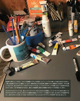 自転車に乗ること。それは、「ふたつの車輪でバランスを取る」という、シンプルで楽しい行為にほかなりません。
人間と自転車がどのように調和しているか、物理学的にみれば非常に複雑ですが、感覚的には自然で、それは楽
しいものです。私たちがデザインするすべてのバイクには、シンプルにライディングを楽しむという気持ちが込め
られています。1分1秒を競うのではなく、乗る人が直感的に豊かな体験をできるバイクを目指しています。
2020モデルのトピックスは、新しいキッズバイク＝MACARONIの登場と、27.5"タイヤに生まれ変わった
ＷEEKENDERです。ほかの人気モデルも細部を見直しアップグレードを重ねています。ありきたりの自転車では
なく、あなたのセンスにあった1台を。FAIRDALEで、ちょっとユルいサイクリングの世界へ走り出しましょう。
 