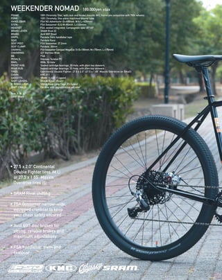 FRAME:  100% Chromoly, Disc, with rack and fender mounts (M/L frame are compatible with 700c wheels) 
FORK:  100% Chromoly. One-piece machined steerer tube 
HANDLEBAR:  FSA NS Adventurer (S=400mm, M & L=420mm) 
STEM:  FSA Gossamer (S & M=80mm, L=100mm)   
HEADSET:  FSA, sealed integrated, Campagnolo spec 45º/45º 
BRAKE LEVER:  SRAM Rival 22
BRAKE:  Avid BB7 Road 
GRIPS:  Fairdale Cork handlebar tape 
SEAT:  Fairdale Race
SEAT POST:  FSA Gossamer, 27.2mm 
SEAT CLAMP:  Fairdale, 30mm 
CRANKS:  FSA Gossamer Compact MegaExo 1X (S=165mm, M=170mm, L=175mm) 
CHAINRING:  42T Narrow-Wide
BB:  FSA 
PEDALS:  Odyssey Twisted PC 
RIMS:  650b, 32-hole
FRONT HUB:  Sealed cartridge bearings, 32-hole, with allen key skewers 
REAR HUB:  Sealed cartridge bearings, 32-hole, with allen key skewers 
TIRES:  Continental Double Fighter, 27.5 x 2.0” (27.5 x 1.65” Maxxis Overdrive on Small)
CHAIN:  KMC X11 
CASSETTE:  SRAM 11-42T 11-speed 
SHIFT LEVERS:  SRAM Rival (Rear) 
R. DERAILLEUR:  SRAM Rival Long Cage, 11-Speed  
SHIFT CABLE:  Fairdale with Jagwire inline adjuster
Size: S, M, L
Color: Black
WEEKENDER NOMAD 189,000yen +tax
• 27.5 x 2.0” Continental
Double Fighter tires (M,L)
or 27.5 x 1.65” Maxxis
Overdrive tires (S)
• SRAM Rival shifting
• FSA Gossamer narrow-wide
equipped crankset to keep
your chain safely secured
• Avid BB7 disc brakes for
strong, reliable brakes and
maximum adjustability
• FSA handlebar, stem and
seatpost
 