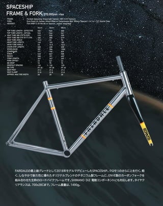 SPACESHIP
FRAME & FORK 370,000yen +tax　
TOP TUBE LENGTH - EFFECTIVE
TOP TUBE LENGTH - ACTUAL
SEAT TUBE (BB CTR TO TOP)
SEAT TUBE (BB CTR TO TT CTR)
SEAT TUBE ANGLE
HEAD TUBE LENGTH
HEAD TUBE ANGLE
CHAIN STAY LENGTH
WHEELBASE
STANDOVER
STACK
REACH
FORK LENGTH
FORK OFFSET
BB DROP
DROPOUT SPACING
BB TYPE
SEAT POST
SEAT CLAMP
APPROX. MAX TIRE WIDTH
FRAME: 		 Fairdale Spaceship, Drawnright Tubeset, 100% 3-2.5 Titainium
FORK: 		 Enve Road 2.0, Carbon, 43mm Offset w/ Compression Bolt, 350mm Tapered 1-1/4” to 1-1/8” Steerer Tube 
HEADSET: 		 FSA ORBIT C-33 (No.44) w/ Spacers, sealed, integrated 
54cm
550
533
510
480
73.5
145
73
408
981
771
548
388
367
43
70
130
PF 30
27.2
31.8
28
56cm
565
546
530
500
73
165
73.5
408
986
790
567
391
367
43
70
130
PF 30
27.2
31.8
28
58cm
580
561
550
519
73
185
73.5
408
1000
809
588
400
367
43
70
130
PF 30
27.2
31.8
28
FAIRDALEの最上級グレードとして2018年モデルでデビューしたSPACESHIP。クロモリのさらに上を行く、軽
く、しなやかで耐久性に優れたオリジナルブレンドのチタニウム製フレームに、ENVE製のカーボンフォークを
組み合わせた生粋のロードバイクフレームです。SHIMANO Di2 電動コンポーネントにも対応します。タイヤク
リアランスは、700x28Cまで。フレーム重量は、1490g。
 