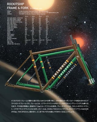 ROCKITSHIP
FRAME & FORK 213,000yen +tax
4130クロモリフレームの優れた耐久性となめらかな乗り味に、ENVE製のカーボンフォークを組み合わせたグ
ラベルロードフレームです。フレームには、リアラックマウントが付いているのでキャンプツーリングにも繰り出
せます。その他の特徴は、前後共に12㎜スルーアクスルを採用。ブレーキマウントは、フロントがポストマウン
ト、リアがフラットマウントになります。ホイールは、650Bと700Cのコンパチブル。タイヤクリアランスは650B
が45㎜、700Cが42mm。風を切り、どこまでもペダルを踏んで行きたくなることでしょう。
TOP TUBE LENGTH - EFFECTIVE
TOP TUBE LENGTH - ACTUAL
SEAT TUBE (BB CTR TO TOP)
SEAT TUBE (BB CTR TO TT CTR)
SEAT TUBE ANGLE
HEAD TUBE LENGTH
HEAD TUBE ANGLE
CHAIN STAY LENGTH
WHEELBASE
STANDOVER
STACK
REACH
FORK LENGTH
FORK OFFSET
BB DROP
DROPOUT SPACING
BB TYPE
SEAT POST
SEAT CLAMP
APPROX. MAX TIRE WIDTH
52cm
531
515
490
466
74.5
130
71
430
1022
772
552
378
395
47
70
142
English 68
27.2
31.8
41
54cm
545
528
510
485
74
145
71.5
430
1023
790
568
382
395
47
70
142
English 68
27.2
31.8
41
56cm
565
546
530
503
73.5
160
72
430
1033
806
584
392
395
47
70
142
English 68
27.2
31.8
41
58cm
580
560
550
522
73
175
72.5
430
1037
824
600
396
395
47
70
142
English 68
27.2
31.8
41
FRAME: 		 Fairdale Rockitship, Drawnright Tubeset, 100% 4130 Chromoly 
FORK: 		 Enve CX Carbon Fork w/ 12mm Through-Axle, 1-1/2” to 1-1/8” Tapered Steerer Tube 
HEADSET: 		 FSA ORBIT C-40 (No.42) w/ Spacers, sealed, integrated 
 