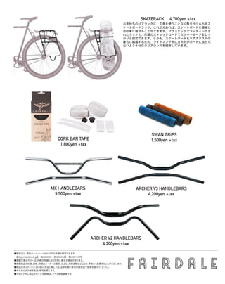 ARCHER V3 HANDLEBARS
4,200yen +tax
CORK BAR TAPE
1,800yen +tax
SWAN GRIPS
1,500yen +tax
MX HANDLEBARS
3,500yen +tax
SKATERACK 　4,700yen +tax
お手持ちのリアラックに、工具を使うことなく取り付けられるス
ケートボードラック。これさえあれば、スケートボードを簡単に
自転車に載せることができます。プラスチックでコーティングさ
れたラックと、付属のストレッチコードでスケートボードをしっ
かりと固定できます。しかも、スケートボードをリアアクスルの
後ろに積載するため、ライディング中にカカトがボードに当たら
ないよう十分なクリアランスを確保しています。
ARCHER V2 HANDLEBARS
4,200yen +tax
●販売店は、弊社ホームページから以下の手順で検索できます。
　【http://ride2rock.jp】→【BRANDS】→【FAIRDALE】→【SHOP LIST】
●掲載写真のカラーは、印刷の色調により実物と異なる場合があります。
●掲載商品の仕様、価格、納期はメーカーの都合、および、為替変動などにより、予告なく変更することがございます。
●商品のセッティング、取り扱い方法に関しては、必ずお買い求めの販売店で指導を受けてください。
●本カタログの無断転用、複写を禁じます。
●カタログ内に表記されている価格は、すべて税抜価格です。
 