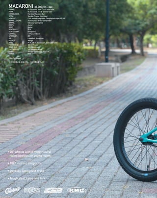 MACARONI 38,000yen +tax
• 20” wheels with a more natural
riding position for young riders
• BMX inspired simplicity
• Odyssey Springfield brake
• Tough steel frame and fork
FRAME: 		 Hi-Ten steel, with 1-1/8” head tube 
FORK: 		 Hi-Ten steel, 1-1/8” steerer tube 
HANDLEBAR: 	 Fairdale Macaroni Bar 
STEM: 		 Sunday Freeze, front load 
HEADSET: 		 FSA, sealed integrated, Campagnolo spec 45º/45º 
BRAKE LEVERS: 	 Aluminum U Brake compatible
BRAKE: 		 Odyssey Springfield
GRIPS: 		 Junior 
SEAT: 		 Junior 
SEAT POST: 		 25.4 
SEAT CLAMP:	 Integrated 
CRANKS: 		 1-Piece, 115mm
SPROCKET: 		 25T
BB: 		 Looseball, American
PEDALS: 		 Wellgo
RIMS: 		 P-7X, 36-H, Aluminum, Schrader valve 
FRONT HUB: 	 36H 3/8“ axle 
REAR HUB: 		 36H 14mm axle 
FREEWHEEL: 	 10T cassette driver
TIRES: 		 Sunday Current V2, 20 x 2.4”
CHAIN:		 KMC S1
Color:Turquoise
※日本仕様には、前後にブレーキが付属します。
 