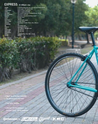 EXPRESS 61,000yen +tax
FRAME:  Hi-Ten/Chromoly steel mix, with rack and fender mounts 
FORK:  Hi-Ten steel, 1 1/8” steerer tube
HANDLEBAR:  Archer V3 bars, aluminum
STEM:  70mm, forged aluminum 
HEADSET:  FSA, sealed integrated, Campagnolo spec 45º/45º 
BRAKE LEVERS:  Aluminum, short pull 
BRAKES:  Aluminum, dual pivot, 55-75mm reach 
GRIPS:  Fairdale Swan 
SEAT:  Fairdale 
SEAT POST:  27.2mm micro adjust
SEAT CLAMP:  Fairdale, 30mm 
CRANKS:  FSA Tempo 1X (S/M=170mm, M/L=175mm) 
CHAINRING:  42T 
BB:  FSA square taper
PEDALS:  Odyssey Twisted PC 
RIMS:  700c, 36-hole, Schrader valve 
FRONT HUB:  36H 3/8” axle 
REAR HUB:  36H 3/8” axle 
FREEWHEEL:  16T 
TIRES:  Continental Tour Ride, 700c x 42mm 
CHAIN:  KMC S1
Size: S/M, M/L
Color: Turquiose
• Rack and fender mounts
for accessory options
• Fairdale saddle
• Archer V3 handlebars for
comfortable riding position
 