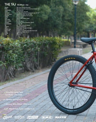 THE TAJ 80,000yen +tax
FRAME: 		 100% Track Certified Chromoly 
FORK: 		 100% Chromoly. One-piece machined steerer tube 
HANDLEBAR: 	 100% Chromoly 
STEM: 		 Sunday Freeze, top-load 
HEADSET: 		 FSA sealed integrated, Campagnolo spec 45º/45º 
BRAKE LEVER: 	 Odyssey Monolever, left and right 
BRAKES: 		 Odyssey Springfield, front and rear 
GRIPS: 		 Fairdale Swan 
SEAT: 		 Odyssey Mike Aitken, railed 
SEAT POST: 		 27.2mm 
SEAT CLAMP: 	 Fairdale, 30mm 
CRANKS: 		 Chromoly 3-Piece, Chromoly, 175mm 
CHAINWHEEL: 	 Fairdale, 28T 
BB: 		 Mid, 19mm, press-fit, sealed 
PEDALS: 		 Odyssey Twisted PC 
RIMS: 		 Double wall, 36-hole, aluminum 
FRONT HUB: 	 36-hole 3/8” axle 
REAR HUB: 		 36-hole 11T cassette sealed hub 14mm axle 
TIRES: 		 Maxxis Holy Roller, 26 x 2.2” 
CHAIN: 		 KMC, 1/8” S1 
COG: 		 11T driver
Color: Candy Red
• Chromoly frame, fork,
handlebar and crank
• Odyssey Springfield brakes
• Odyssey Mike Aitken railed seat
• 2.2” Maxxis Holy Roller knobby tires
 