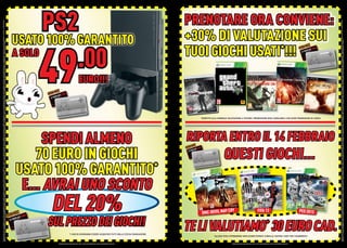 OFFERTA VALIDA DAL 4 AL 28 FEBBRAIO 2013 E FINO AD ESAURIMENTO SCORTE. OFFERTE RISERVATE AI POSSESSORI DI MYREPLAY CARD O GAMESTOP + LIVELLO 3. TUTTI I MARCHI RIPORTATI SONO DI PROPRIETÀ DEI LEGITTIMI E RISPETTIVI PROPRIETARI. LE FOTO E LE DESCRIZIONI DEI PRODOTTI SONO PURAMENTE INDICATIVE, SALVO ERRORI TIPOGRAFICI. LA PROMOZIONE È SOGGETTA ALLA REALE DISPONIBILITÀ DEI TITOLI SU PUNTO VENDITA.
                                                                                          GAMESTOP + È IL NUOVO PROGRAMMA FEDELTÀ DI GAMESTOP. SOSTITUIRÀ PROGRESSIVAMENTE LA MYREPLAY CARD. SE LA CARTA GAMESTOP + NON È ATTIVA E DISPONIBILE NEL TUO NEGOZIO, PUOI ADERIRE ALLA PROMOZIONE CON LA TUA MYREPLAY CARD. SE NON HAI LA MYREPLAY CARD PUOI ACQUISTARLA E SUCCESSIVAMENTE SOSTITUIRLA GRATUITAMENTE CON LA CARTA GAMESTOP + LIVELLO 3.
                                                                                                                                                                                                                                                                                                                                                                                                     SOSTITU




                                                                                                                                                                                                                                                                S OLO C
                                                                                                                                                                                                                                                                       ON
                                                                                                                                                                                                                                                                                                                                                                                                                                                                               A SOLO


                                                                                                                                                                                                                                                                                                                                                                                                                                                             S OLO C
                                                                                                                                                                                                                                                                                                                                                                                                                                                                    ON
                                                                                                                                                                                                                                                                                                                                                                                                                                                                  49
                                                                                                                                                                                                                                                                                                                                                                                                                                                                                      PS2
                                                                                                                                                                                                                                                                                                                                                                                                                                                                                          .00
                                                                                                                                                                                                                                                                                                                                                                                                                                                                         EURO!!!




PROMOZIONI NON CUMULABILI TRA LORO O CON ALTRE PROMOZIONI, SALVO DIVERSAMENTE INDICATO.
                                                                                                                                                                                                                                                                   DEL 20%
                                                                                                                                                                                                                                                                                            SPENDI ALMENO
                                                                                                                                                                                                                                                                                                                                                                                                                                                                               USATO 100% GARANTITO




                                                                                                                                                                                                                                                                                           70 EURO IN GIOCHI



                                                                                                                                                                                                                                                 SUL PREZZO DEI GIOCHI!
                                                                                                                                                                          *I GIOCHI DOVRANNO ESSERE ACQUISTATI TUTTI NELLA STESSA TRANSAZIONE.
                                                                                                                                                                                                                                                                                        E... AVRAI UNO SCONTO
                                                                                                                                                                                                                                                                                       USATO 100% GARANTITO   *
                                                                                                                                                                                                                                                                                                             SOLO
                                                                                                                                                                                                                                                                                                                  CON




                                                                                                                                                                                                                                                                   DMC-DEVIL MAY
                                                                                                                                                                                                                                                                                 CRY


                                                                                                                                                                                                                                                  *
                                                                                                                                                                                                                                                                       FIFA 13
                                                                                                                                                                                                                                                                                                                                                                                                                                                                                                    *




PROMOZIONI NON CUMULABILI TRA LORO O CON ALTRE PROMOZIONI, SALVO DIVERSAMENTE INDICATO.
                                                                                                                                                                                                                                                                                                                                                                                                                                                                                   TUOI GIOCHI USATI !!!
                                                                                                                                                                                                                                                                                                                                                                                                                                                                                       SOLO




                                                                                                 *ALCUNI TITOLI POTREBBERO NON ESSERE RITIRATI CHIEDI AL NOSTRO STAFF PER CHIARIMENTI.
                                                                                                                                                                                                                                                                                                                                                                                                                                                                                            CON




                                                                                                                                                                                                                                                                    PES 2013
                                                                                                                                                                                                                                                                                                  QUESTI GIOCHI...
                                                                                                                                                                                                                                                                                                                                                    *RISPETTO ALLA NORMALE VALUTAZIONE A SISTEMA. PROMOZIONE NON CUMULABILE CON ALTRE PROMOZIONI IN CORSO.
                                                                                                                                                                                                                                                                                                                                                                                                                                                                                   +30% DI VALUTAZIONE SUI
                                                                                                                                                                                                                                                                                                                                                                                                                                                                                   PRENOTARE ORA CONVIENE:




                                                                                                                                                                                                                                                                                                                     RIPORTA ENTRO IL 14 FEBBRAIO




                                                                                                                                                                                                                               TE LI VALUTIAMO 30 EURO CAD.




                                                                                          OFFERTA VALIDA DAL 4 AL 28 FEBBRAIO 2013 E FINO AD ESAURIMENTO SCORTE. OFFERTE RISERVATE AI POSSESSORI DI MYREPLAY CARD O GAMESTOP + LIVELLO 3. TUTTI I MARCHI RIPORTATI SONO DI PROPRIETÀ DEI LEGITTIMI E RISPETTIVI PROPRIETARI. LE FOTO E LE DESCRIZIONI DEI PRODOTTI SONO PURAMENTE INDICATIVE, SALVO ERRORI TIPOGRAFICI. LA PROMOZIONE È SOGGETTA ALLA REALE DISPONIBILITÀ DEI TITOLI SU PUNTO VENDITA.
                                                                                          GAMESTOP + È IL NUOVO PROGRAMMA FEDELTÀ DI GAMESTOP. SOSTITUIRÀ PROGRESSIVAMENTE LA MYREPLAY CARD. SE LA CARTA GAMESTOP + NON È ATTIVA E DISPONIBILE NEL TUO NEGOZIO, PUOI ADERIRE ALLA PROMOZIONE CON LA TUA MYREPLAY CARD. SE NON HAI LA MYREPLAY CARD PUOI ACQUISTARLA E SUCCESSIVAMENTE SOSTITUIRLA GRATUITAMENTE CON LA CARTA GAMESTOP + LIVELLO 3.
 
